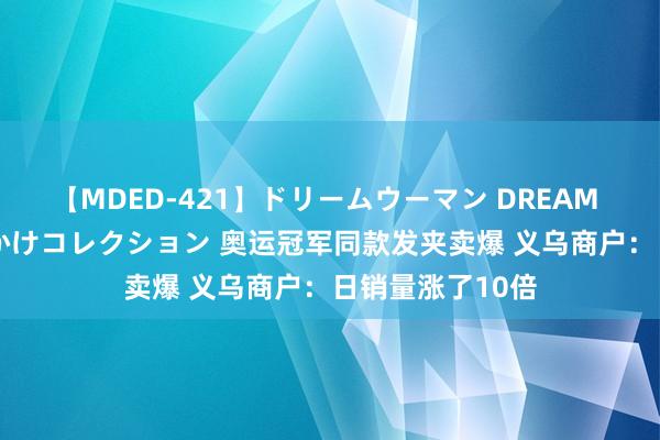 【MDED-421】ドリームウーマン DREAM WOMAN ぶっかけコレクション 奥运冠军同款发夹卖爆 义乌商户：日销量涨了10倍