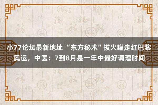 小77论坛最新地址 “东方秘术”拔火罐走红巴黎奥运，中医：7到8月是一年中最好调理时间