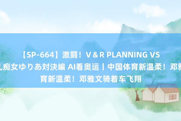 【SP-664】激闘！V＆R PLANNING VS MOODYZ 淫乱痴女ゆりあ対決編 AI看奥运丨中国体育新温柔！邓雅文骑着车飞翔