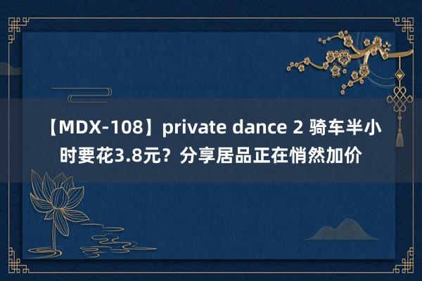 【MDX-108】private dance 2 骑车半小时要花3.8元？分享居品正在悄然加价