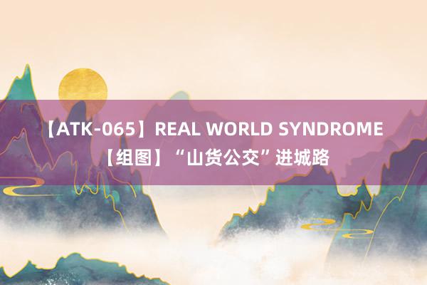 【ATK-065】REAL WORLD SYNDROME 【组图】“山货公交”进城路