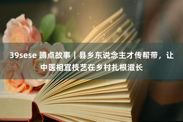 39sese 蹲点故事｜县乡东说念主才传帮带，让中医相宜技艺在乡村扎根滋长