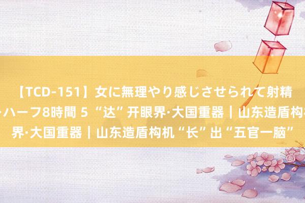 【TCD-151】女に無理やり感じさせられて射精までしてしまうニューハーフ8時間 5 “达”开眼界·大国重器｜山东造盾构机“长”出“五官一脑”