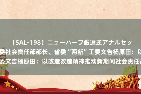 【SAL-198】ニューハーフ厳選逆アナルセックス全20名8時間！ 省委社会责任部部长、省委“两新”工委文告杨原田：以改造改造精神推动新期间社会责任高质地发展