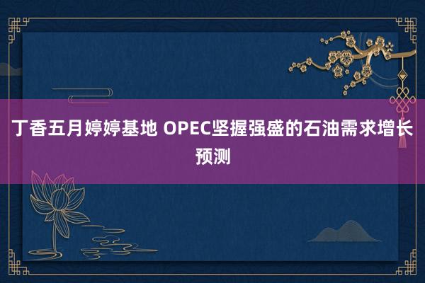 丁香五月婷婷基地 OPEC坚握强盛的石油需求增长预测