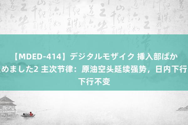 【MDED-414】デジタルモザイク 挿入部ばかり集めました2 主次节律：原油空头延续强势，日内下行不变