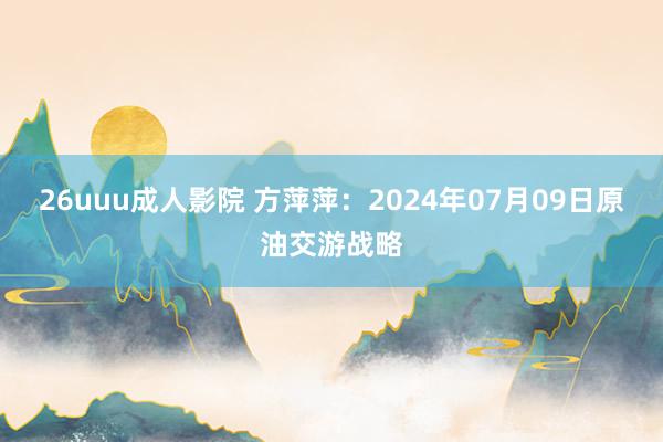 26uuu成人影院 方萍萍：2024年07月09日原油交游战略