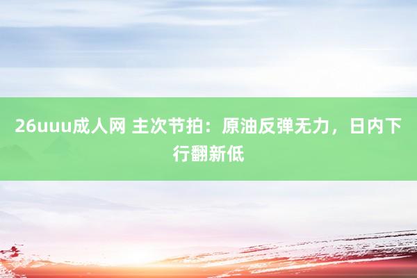 26uuu成人网 主次节拍：原油反弹无力，日内下行翻新低