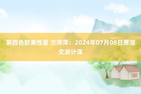 第四色欧美性爱 方萍萍：2024年07月08日原油交游计谋