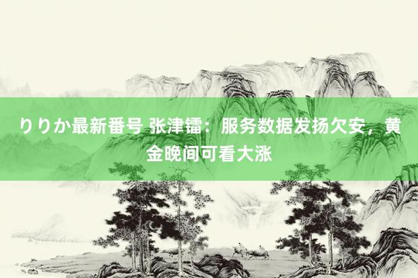 りりか最新番号 张津镭：服务数据发扬欠安，黄金晚间可看大涨