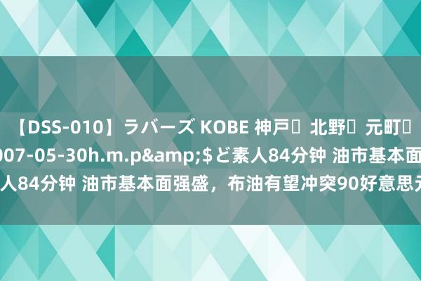 【DSS-010】ラバーズ KOBE 神戸・北野・元町・芦屋編</a>2007-05-30h.m.p&$ど素人84分钟 油市基本面强盛，布油有望冲突90好意思元并赓续高涨！