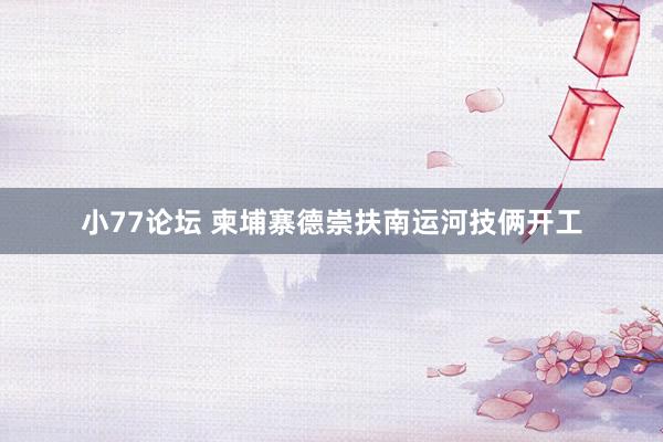 小77论坛 柬埔寨德崇扶南运河技俩开工