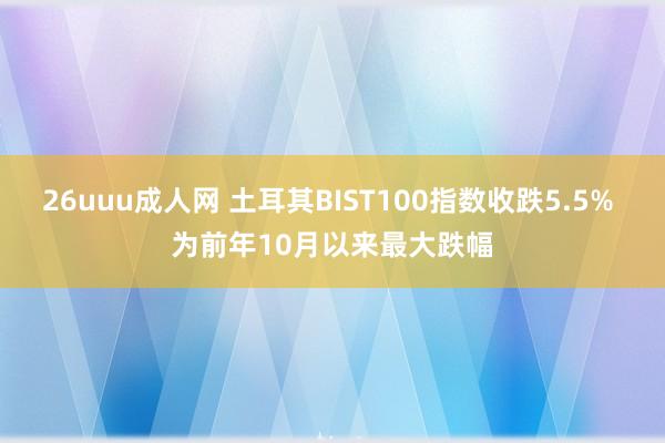 26uuu成人网 土耳其BIST100指数收跌5.5% 为前年10月以来最大跌幅