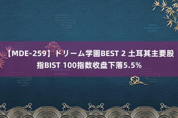 【MDE-259】ドリーム学園BEST 2 土耳其主要股指BIST 100指数收盘下落5.5%