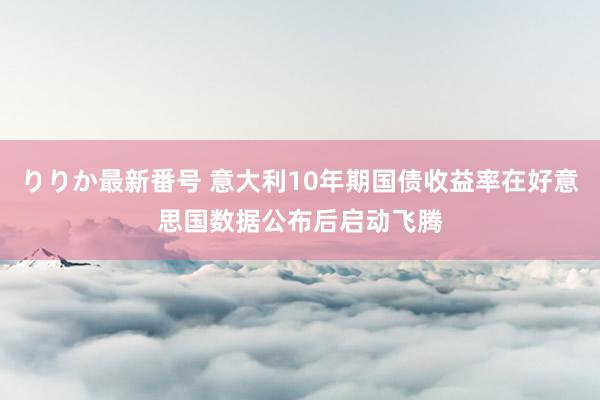 りりか最新番号 意大利10年期国债收益率在好意思国数据公布后启动飞腾