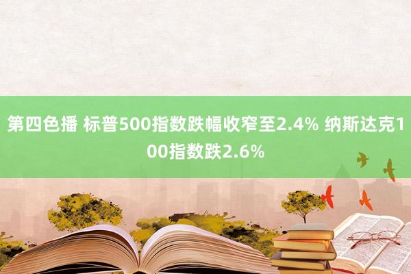 第四色播 标普500指数跌幅收窄至2.4% 纳斯达克100指数跌2.6%