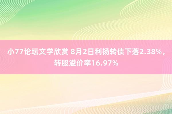 小77论坛文学欣赏 8月2日利扬转债下落2.38%，转股溢价率16.97%