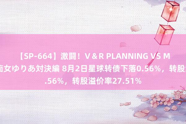 【SP-664】激闘！V＆R PLANNING VS MOODYZ 淫乱痴女ゆりあ対決編 8月2日星球转债下落0.56%，转股溢价率27.51%