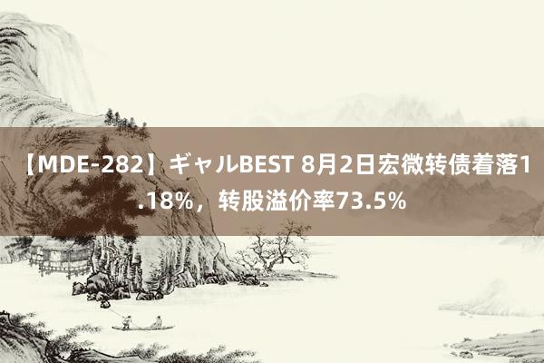 【MDE-282】ギャルBEST 8月2日宏微转债着落1.18%，转股溢价率73.5%