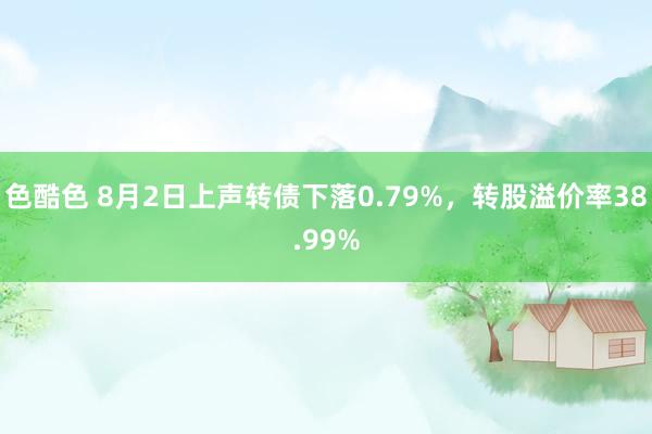 色酷色 8月2日上声转债下落0.79%，转股溢价率38.99%