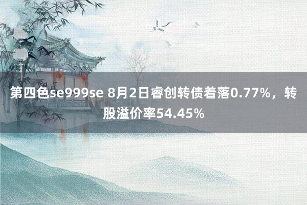 第四色se999se 8月2日睿创转债着落0.77%，转股溢价率54.45%