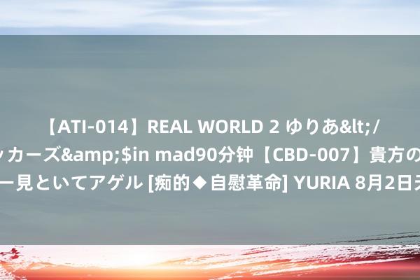 【ATI-014】REAL WORLD 2 ゆりあ</a>2004-08-26アタッカーズ&$in mad90分钟【CBD-007】貴方のオナニー見といてアゲル [痴的◆自慰革命] YURIA 8月2日天23转债下落0.2%，转股溢价率235.7%