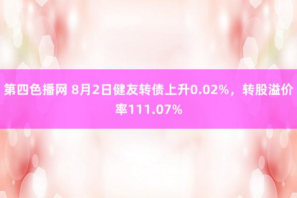 第四色播网 8月2日健友转债上升0.02%，转股溢价率111.07%