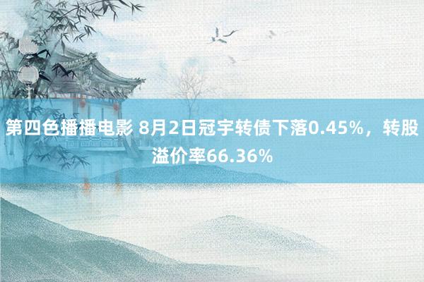 第四色播播电影 8月2日冠宇转债下落0.45%，转股溢价率66.36%