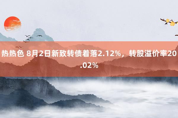 热热色 8月2日新致转债着落2.12%，转股溢价率20.02%