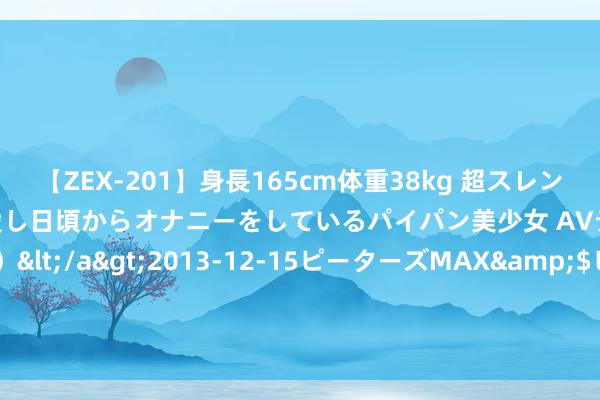 【ZEX-201】身長165cm体重38kg 超スレンダーボディでフェラ動画を愛し日頃からオナニーをしているパイパン美少女 AVデビュー りりか（18歳）</a>2013-12-15ピーターズMAX&$ピーターズMAX 116分钟 8月2日奕瑞转债下落0.29%，转股溢价率72.62%