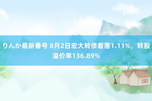 りんか最新番号 8月2日宏大转债着落1.11%，转股溢价率136.89%