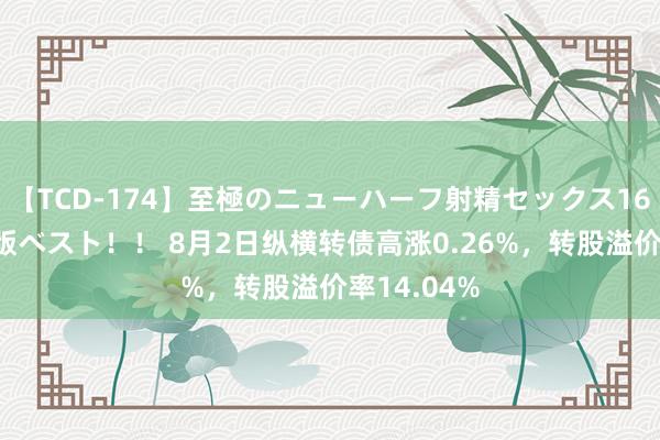 【TCD-174】至極のニューハーフ射精セックス16時間 特別版ベスト！！ 8月2日纵横转债高涨0.26%，转股溢价率14.04%