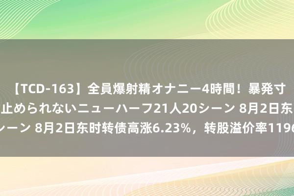 【TCD-163】全員爆射精オナニー4時間！暴発寸前！！ペニクリの疼きを止められないニューハーフ21人20シーン 8月2日东时转债高涨6.23%，转股溢价率1196.41%