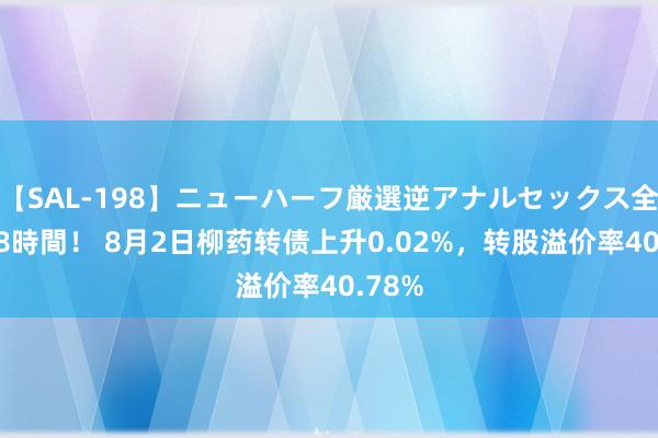 【SAL-198】ニューハーフ厳選逆アナルセックス全20名8時間！ 8月2日柳药转债上升0.02%，转股溢价率40.78%