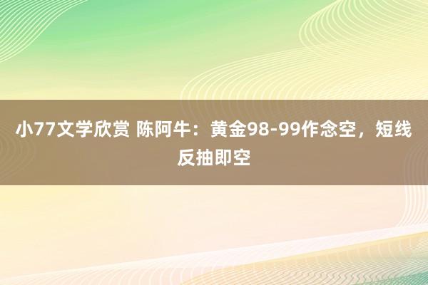 小77文学欣赏 陈阿牛：黄金98-99作念空，短线反抽即空