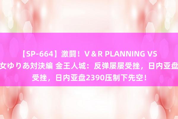 【SP-664】激闘！V＆R PLANNING VS MOODYZ 淫乱痴女ゆりあ対決編 金王人城：反弹屡屡受挫，日内亚盘2390压制下先空！