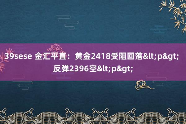 39sese 金汇平直：黄金2418受阻回落<p> 反弹2396空<p>