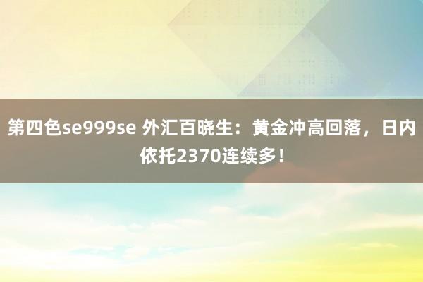 第四色se999se 外汇百晓生：黄金冲高回落，日内依托2370连续多！