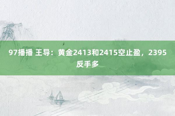 97播播 王导：黄金2413和2415空止盈，2395反手多