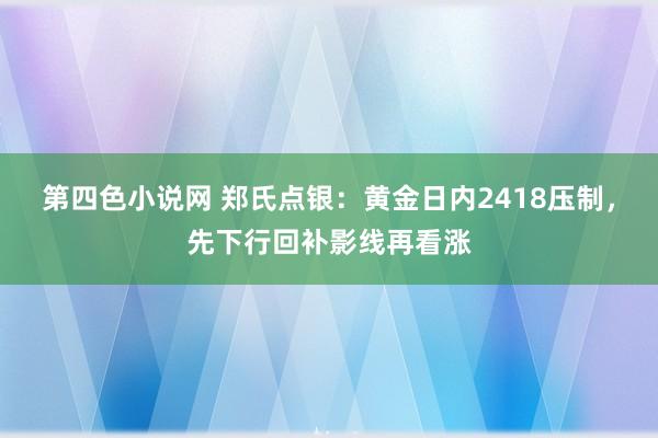 第四色小说网 郑氏点银：黄金日内2418压制，先下行回补影线再看涨