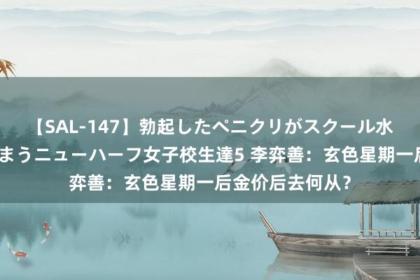 【SAL-147】勃起したペニクリがスクール水着を圧迫してしまうニューハーフ女子校生達5 李弈善：玄色星期一后金价后去何从？