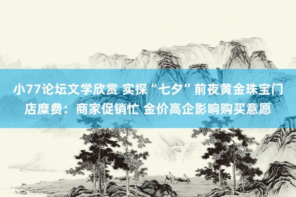 小77论坛文学欣赏 实探“七夕”前夜黄金珠宝门店糜费：商家促销忙 金价高企影响购买意愿