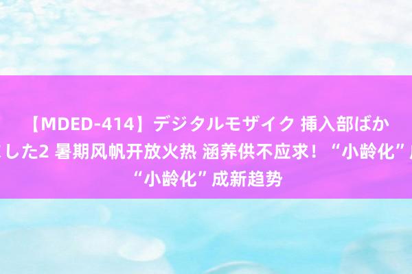 【MDED-414】デジタルモザイク 挿入部ばかり集めました2 暑期风帆开放火热 涵养供不应求！“小龄化”成新趋势