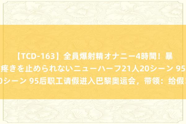 【TCD-163】全員爆射精オナニー4時間！暴発寸前！！ペニクリの疼きを止められないニューハーフ21人20シーン 95后职工请假进入巴黎奥运会，带领：给假！赛出风姿！