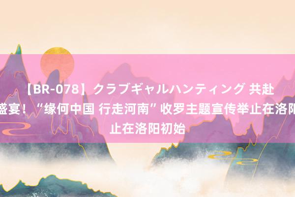 【BR-078】クラブギャルハンティング 共赴文化盛宴！“缘何中国 行走河南”收罗主题宣传举止在洛阳初始