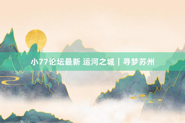 小77论坛最新 运河之城｜寻梦苏州