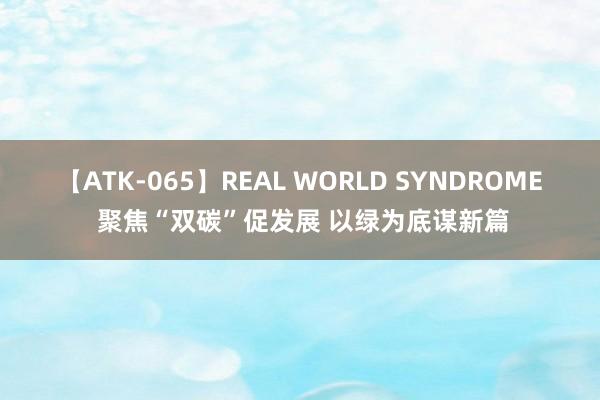 【ATK-065】REAL WORLD SYNDROME 聚焦“双碳”促发展 以绿为底谋新篇