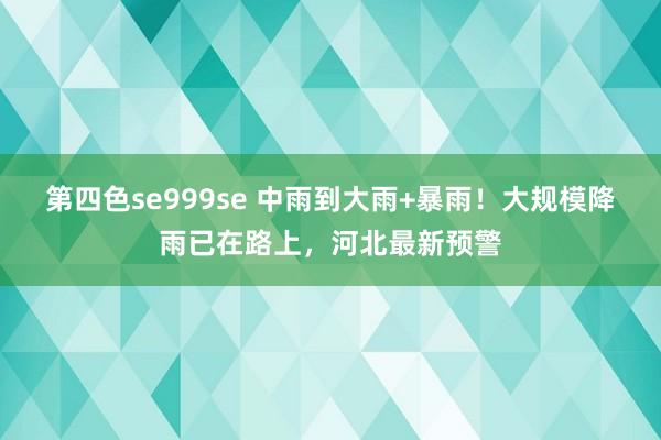 第四色se999se 中雨到大雨+暴雨！大规模降雨已在路上，河北最新预警