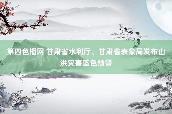 第四色播网 甘肃省水利厅、甘肃省表象局发布山洪灾害蓝色预警