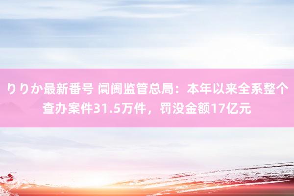 りりか最新番号 阛阓监管总局：本年以来全系整个查办案件31.5万件，罚没金额17亿元